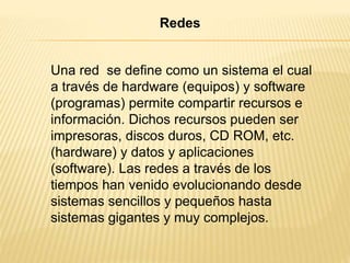 Una red se define como un sistema el cual
a través de hardware (equipos) y software
(programas) permite compartir recursos e
información. Dichos recursos pueden ser
impresoras, discos duros, CD ROM, etc.
(hardware) y datos y aplicaciones
(software). Las redes a través de los
tiempos han venido evolucionando desde
sistemas sencillos y pequeños hasta
sistemas gigantes y muy complejos.
Redes
 