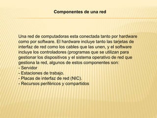 Una red de computadoras esta conectada tanto por hardware
como por software. El hardware incluye tanto las tarjetas de
interfaz de red como los cables que las unen, y el software
incluye los controladores (programas que se utilizan para
gestionar los dispositivos y el sistema operativo de red que
gestiona la red, algunos de estos componentes son:
- Servidor
- Estaciones de trabajo.
- Placas de interfaz de red (NIC).
- Recursos periféricos y compartidos
Componentes de una red
 