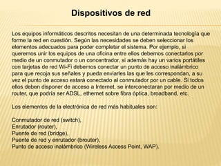 Los equipos informáticos descritos necesitan de una determinada tecnología que
forme la red en cuestión. Según las necesidades se deben seleccionar los
elementos adecuados para poder completar el sistema. Por ejemplo, si
queremos unir los equipos de una oficina entre ellos debemos conectarlos por
medio de un conmutador o un concentrador, si además hay un varios portátiles
con tarjetas de red Wi-Fi debemos conectar un punto de acceso inalámbrico
para que recoja sus señales y pueda enviarles las que les correspondan, a su
vez el punto de acceso estará conectado al conmutador por un cable. Si todos
ellos deben disponer de acceso a Internet, se interconectaran por medio de un
router, que podría ser ADSL, ethernet sobre fibra óptica, broadband, etc.
Los elementos de la electrónica de red más habituales son:
Conmutador de red (switch),
Enrutador (router),
Puente de red (bridge),
Puente de red y enrutador (brouter),
Punto de acceso inalámbrico (Wireless Access Point, WAP).
Dispositivos de red
 