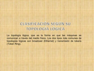La topología lógica, que es la forma en que las máquinas se comunican a través del medio físico. Los dos tipos más comunes de topologías lógicas son broadcast (Ethernet) y transmisión de tokens (Token Ring).  
