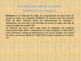 Ethernet  es un estándar de redes de computadoras de área local con acceso al medio por contienda CSMA/CD. El nombre viene del concepto físico de  ether . Ethernet define las características de cableado y señalización de nivel físico y los formatos de tramas de datos del nivel de enlace de datos del modelo OSI. La Ethernet se tomó como base para la redacción del estándar internacional IEEE 802.3. Usualmente se toman Ethernet e IEEE 802.3 como sinónimos. Ambas se diferencian en uno de los campos de la trama de datos. Las tramas Ethernet y IEEE 802.3 pueden coexistir en la misma red. 