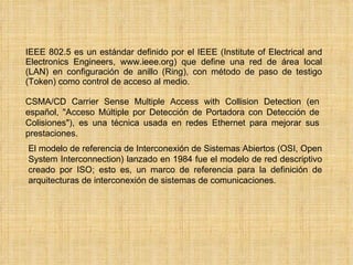 IEEE 802.5 es un estándar definido por el IEEE (Institute of Electrical and Electronics Engineers, www.ieee.org) que define una red de área local (LAN) en configuración de anillo (Ring), con método de paso de testigo (Token) como control de acceso al medio. CSMA/CD Carrier Sense Multiple Access with Collision Detection (en español, "Acceso Múltiple por Detección de Portadora con Detección de Colisiones"), es una técnica usada en redes Ethernet para mejorar sus prestaciones. El modelo de referencia de Interconexión de Sistemas Abiertos (OSI, Open System Interconnection) lanzado en 1984 fue el modelo de red descriptivo creado por ISO; esto es, un marco de referencia para la definición de arquitecturas de interconexión de sistemas de comunicaciones. 