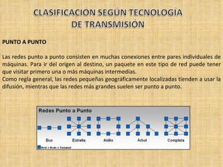 PUNTO A PUNTO Las redes punto a punto consisten en muchas conexiones entre pares individuales de máquinas. Para ir del origen al destino, un paquete en este tipo de red puede tener que visitar primero una o más máquinas intermedias. Como regla general, las redes pequeñas geográficamente localizadas tienden a usar la difusión, mientras que las redes más grandes suelen ser punto a punto. 