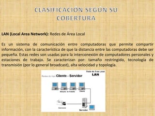 LAN (Local Area Network):  Redes de Área Local Es un sistema de comunicación entre computadoras que permite compartir información, con la característica de que la distancia entre las computadoras debe ser pequeña. Estas redes son usadas para la interconexión de computadores personales y estaciones de trabajo. Se caracterizan por: tamaño restringido, tecnología de transmisión (por lo general broadcast), alta velocidad y topología.  
