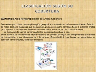 WAN (Wide Area Network):  Redes de Amplia Cobertura Son redes que cubren una amplia región geográfica, a menudo un país o un continente. Este tipo de redes contiene máquinas que ejecutan programas de usuario llamadas hosts o sistemas finales (end system). Los sistemas finales están conectados a una subred de comunicaciones.  La función de la subred es transportar los mensajes de un host a otro.  En la mayoría de las redes de amplia cobertura se pueden distinguir dos componentes: Las líneas de transmisión y los elementos de intercambio (Conmutación). Las líneas de transmisión se conocen como circuitos, canales o truncales.  