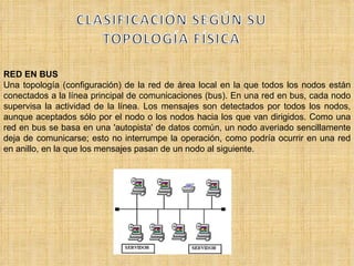 RED EN BUS Una topología (configuración) de la red de área local en la que todos los nodos están conectados a la línea principal de comunicaciones (bus). En una red en bus, cada nodo supervisa la actividad de la línea. Los mensajes son detectados por todos los nodos, aunque aceptados sólo por el nodo o los nodos hacia los que van dirigidos. Como una red en bus se basa en una 'autopista' de datos común, un nodo averiado sencillamente deja de comunicarse; esto no interrumpe la operación, como podría ocurrir en una red en anillo, en la que los mensajes pasan de un nodo al siguiente. 