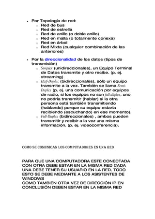•   Por Topología de red:
        o Red de bus
        o Red de estrella
        o Red de anillo (o doble anillo)
        o Red en malla (o totalmente conexa)
        o Red en árbol
        o Red Mixta (cualquier combinación de las
          anteriores)

  •   Por la direccionalidad de los datos (tipos de
      transmisión)
         o Simplex (unidireccionales), un Equipo Terminal
           de Datos transmite y otro recibe. (p. ej.
           streaming)
         o Half-Duplex (bidireccionales), sólo un equipo
           transmite a la vez. También se llama Semi-
           Duplex (p. ej. una comunicación por equipos
           de radio, si los equipos no son full dúplex, uno
           no podría transmitir (hablar) si la otra
           persona está también transmitiendo
           (hablando) porque su equipo estaría
           recibiendo (escuchando) en ese momento).
         o Full-Duplex (bidireccionales) , ambos pueden
           transmitir y recibir a la vez una misma
           información. (p. ej. videoconferencia).




COMO SE COMUNICAN LOS COMPUTADORES EN UNA RED


PARA QUE UNA COMPUTADORA ESTE CONECTADA
CON OTRA DEBE ESTAR EN LA MISMA RED CADA
UNA DEBE TENER SU USUARIO EN LA RED. TODO
ESTO SE DEBE MEDIANTE A LOS ASISTENTES DE
WINDOWS
COMO TAMBIÉN OTRA VEZ DE DIRECCIÓN IP EN
CONCLUSIÓN DEBEN ESTAR EN LA MISMA RED
 