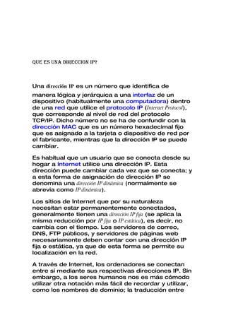 QUE ES UNA DIRECCION IP?



Una dirección IP es un número que identifica de
manera lógica y jerárquica a una interfaz de un
dispositivo (habitualmente una computadora) dentro
de una red que utilice el protocolo IP (Internet Protocol),
que corresponde al nivel de red del protocolo
TCP/IP. Dicho número no se ha de confundir con la
dirección MAC que es un número hexadecimal fijo
que es asignado a la tarjeta o dispositivo de red por
el fabricante, mientras que la dirección IP se puede
cambiar.

Es habitual que un usuario que se conecta desde su
hogar a Internet utilice una dirección IP. Esta
dirección puede cambiar cada vez que se conecta; y
a esta forma de asignación de dirección IP se
denomina una dirección IP dinámica (normalmente se
abrevia como IP dinámica).

Los sitios de Internet que por su naturaleza
necesitan estar permanentemente conectados,
generalmente tienen una dirección IP fija (se aplica la
misma reducción por IP fija o IP estática), es decir, no
cambia con el tiempo. Los servidores de correo,
DNS, FTP públicos, y servidores de páginas web
necesariamente deben contar con una dirección IP
fija o estática, ya que de esta forma se permite su
localización en la red.

A través de Internet, los ordenadores se conectan
entre sí mediante sus respectivas direcciones IP. Sin
embargo, a los seres humanos nos es más cómodo
utilizar otra notación más fácil de recordar y utilizar,
como los nombres de dominio; la traducción entre
 
