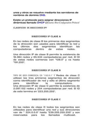 unos y otros se resuelve mediante los servidores de
nombres de dominio DNS.

Existe un protocolo para asignar direcciones IP
dinámicas llamado DHCP (Dynamic Host Configuration Protocol

CLASIFICION DE DIRECCIONES IP?


                DIRECCIONES IP CLASE A

En las redes de clase B los primeros dos segmentos
de la dirección son usados para identificar la red y
los   últimos   dos    segmentos     identifican   las
computadoras      dentro    de    estas     redes.

Una dirección IP de clase B permite la existencia de
16.384 redes y 65.534 computadoras por red. El ID
de estas redes comienza con "128.0" y va hasta
"191.255".


                DIRECCIONES IP CLASE B

TIPO DE RED COMIENzA EN "192.0.1" y Redes de clase C
utilizan los tres primeros segmentos de dirección
como identificador de red y sólo el último segmento
para       identificar    la       computadora.
Una dirección IP de clase C permite la existencia de
2.097.152 redes y 254 computadoras por red. El ID
de este termina en "223.255.255".


                DIRECCIONES IP CLASE C


En las redes de clase D todos los segmentos son
utilizados para identificar una red y sus direcciones
van de " 224.0.0.0" hasta "239.255.255.255" y son
reservados     para     los   llamados   multicast.
 