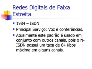 Redes Digitais de Faixa Estreita 1984 – ISDN Principal Serviço: Voz e conferências. Atualmente este padrão é usado em conjunto com outros canais, pois o N-ISDN possui um taxa de 64 Kbps máxima em alguns canais.  