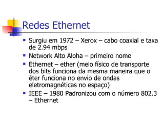 Redes Ethernet Surgiu em 1972 – Xerox – cabo coaxial e taxa de 2.94 mbps Network Alto Aloha – primeiro nome Ethernet – ether (meio físico de transporte dos bits funciona da mesma maneira que o éter funciona no envio de ondas eletromagnéticas no espaço) IEEE – 1980 Padronizou com o número 802.3 – Ethernet 