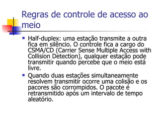 Regras de controle de acesso ao meio Half-duplex: uma estação transmite a outra fica em silêncio. O controle fica a cargo do CSMA/CD (Carrier Sense Multiple Access with Collision Detection), qualquer estação pode transmitir quando percebe que o meio está livre. Quando duas estações simultaneamente resolvem transmitir ocorre uma colisão e os pacores são corrompidos. O pacote é retransmitido após um intervalo de tempo aleatório. 