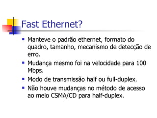 Fast Ethernet? Manteve o padrão ethernet, formato do quadro, tamanho, mecanismo de detecção de erro. Mudança mesmo foi na velocidade para 100 Mbps. Modo de transmissão half ou full-duplex. Não houve mudanças no método de acesso ao meio CSMA/CD para half-duplex. 
