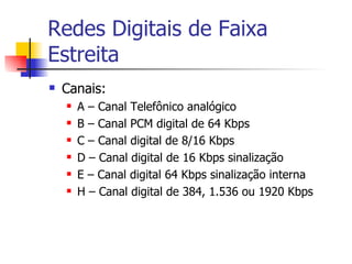 Redes Digitais de Faixa Estreita Canais: A – Canal Telefônico analógico B – Canal PCM digital de 64 Kbps C – Canal digital de 8/16 Kbps D – Canal digital de 16 Kbps sinalização E – Canal digital 64 Kbps sinalização interna H – Canal digital de 384, 1.536 ou 1920 Kbps 