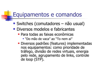 Equipamentos e comandos Switches (comutadores – não usual) Diversos modelos e fabricantes Para todas as faixas econômicas “ Do mão de vaca” ao “To nem ai” Diversos padrões (features) implementadas nos equipamentos: como prioridade de tráfego, divisão de redes virtuais, energia pelo rede, agrupamento de links, controle de loop (STP). 