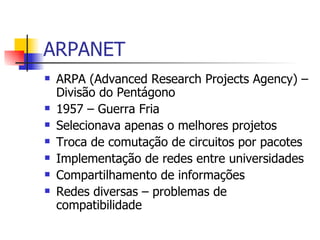 ARPANET ARPA (Advanced Research Projects Agency) – Divisão do Pentágono 1957 – Guerra Fria Selecionava apenas o melhores projetos Troca de comutação de circuitos por pacotes Implementação de redes entre universidades Compartilhamento de informações Redes diversas – problemas de compatibilidade 