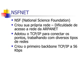 NSFNET NSF (National Science Foundation) Criou sua própria rede – Dificuldade de acesso a rede da ARPANET Adotou o TCP/IP para conectar os pontos, trabalhando com diversos tipos de redes Criou o primeiro backbone TCP/IP a 56 Kbps 