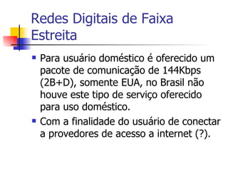 Redes Digitais de Faixa Estreita Para usuário doméstico é oferecido um pacote de comunicação de 144Kbps (2B+D), somente EUA, no Brasil não houve este tipo de serviço oferecido para uso doméstico. Com a finalidade do usuário de conectar a provedores de acesso a internet (?). 
