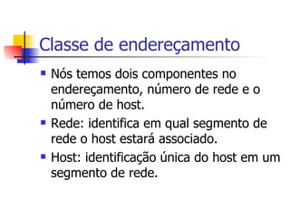 Classe de endereçamento Nós temos dois componentes no endereçamento, número de rede e o número de host. Rede: identifica em qual segmento de rede o host estará associado. Host: identificação única do host em um segmento de rede. 
