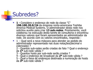 Subredes? 1 -  Considere o endereço de rede da classe "C"  198.100.20.0/24  da empresa norte-americana Toshiba America Medical Systems. O administrador desta rede nos solicitou auxilio para criar  13   sub-redes . Prontamente, você colaborou na execução desta tarefa de consultoria e encontrou diversos valores que foram apresentados ao administrador da rede. De acordo com os valores encontrados, responda : 1  - Qual será a nova máscara para atender ao pedido do administrador representada nas duas notações(decimal e ciderizada) ? 2 - Quantas sub-redes serão criadas de fato ? Qual o endereço da  1ª  sub-rede válida ? 3 - Quantos hosts por sub-rede serão criados ? 4 - Qual o endereço de broadcast da  2ª  sub-rede válida ? 5 - Qual a faixa de endereços destinada a numeração de hosts da  3ª  sub-rede válida ?  