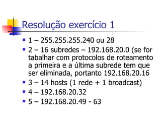 Resolução exercício 1 1 – 255.255.255.240 ou 28 2 – 16 subredes – 192.168.20.0 (se for tabalhar com protocolos de roteamento a primeira e a última subrede tem que ser eliminada, portanto 192.168.20.16 3 – 14 hosts (1 rede + 1 broadcast) 4 – 192.168.20.32 5 – 192.168.20.49 - 63 