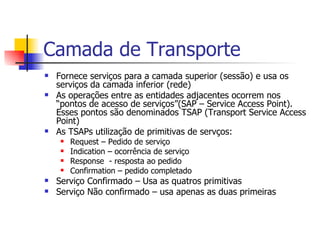 Camada de Transporte Fornece serviços para a camada superior (sessão) e usa os serviços da camada inferior (rede) As operações entre as entidades adjacentes ocorrem nos “pontos de acesso de serviços”(SAP – Service Access Point). Esses pontos são denominados TSAP (Transport Service Access Point) As TSAPs utilização de primitivas de servços: Request – Pedido de serviço Indication – ocorrência de serviço Response  - resposta ao pedido Confirmation – pedido completado Serviço Confirmado – Usa as quatros primitivas Serviço Não confirmado – usa apenas as duas primeiras 