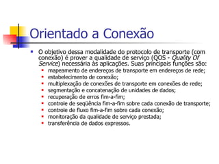 Orientado a Conexão O objetivo dessa modalidade do protocolo de transporte (com conexão) é prover a qualidade de serviço (QOS -  Quality Of Service ) necessária às aplicações. Suas principais funções são:  mapeamento de endereços de transporte em endereços de rede;  estabelecimento de conexão;  multiplexação de conexões de transporte em conexões de rede;  segmentação e concatenação de unidades de dados;  recuperação de erros fim-a-fim;  controle de seqüência fim-a-fim sobre cada conexão de transporte;  controle de fluxo fim-a-fim sobre cada conexão;  monitoração da qualidade de serviço prestada;  transferência de dados expressos.  