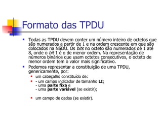 Formato das TPDU  Todas as TPDU devem conter um número inteiro de octetos que são numerados a partir de 1 e na ordem crescente em que são colocados na NSDU. Os  bits  no octeto são numerados de 1 até 8, onde o  bit  1 é o de menor ordem. Na representação de números binários que usam octetos consecutivos, o octeto de menor ordem tem o valor mais significativo.  Podemos representar a constituição de uma TPDU, genericamente, por:  um cabeçalho constituído de:  - um campo indicador de tamanho  LI ; - uma  parte fixa  e - uma  parte variável  (se existir); um campo de dados (se existir). 