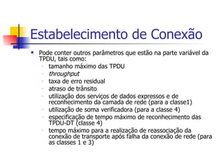 Estabelecimento de Conexão Pode conter outros parâmetros que estão na parte variável da TPDU, tais como:  tamanho máximo das TPDU throughput taxa de erro residual atraso de trânsito utilização dos serviços de dados expressos e de reconhecimento da camada de rede (para a classe1) utilização de soma verificadora (para a classe 4) especificação de tempo máximo de reconhecimento das TPDU-DT (classe 4) tempo máximo para a realização de reassociação da conexão de transporte após falha da conexão de rede (para as classes 1 e 3) 
