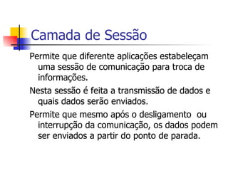 Camada de Sessão Permite que diferente aplicações estabeleçam uma sessão de comunicação para troca de informações. Nesta sessão é feita a transmissão de dados e quais dados serão enviados.  Permite que mesmo após o desligamento  ou interrupção da comunicação, os dados podem ser enviados a partir do ponto de parada. 