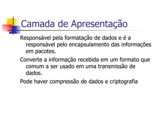Camada de Apresentação Responsável pela formatação de dados e é a responsável pelo encapsulamento das informações em pacotes. Converte a informação recebida em um formato que comum a ser usado em uma transmissão de dados. Pode haver compressão de dados e criptografia 