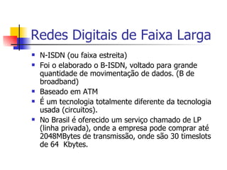 Redes Digitais de Faixa Larga N-ISDN (ou faixa estreita) Foi o elaborado o B-ISDN, voltado para grande quantidade de movimentação de dados. (B de broadband) Baseado em ATM É um tecnologia totalmente diferente da tecnologia usada (circuitos). No Brasil é oferecido um serviço chamado de LP (linha privada), onde a empresa pode comprar até 2048MBytes de transmissão, onde são 30 timeslots de 64  Kbytes.  