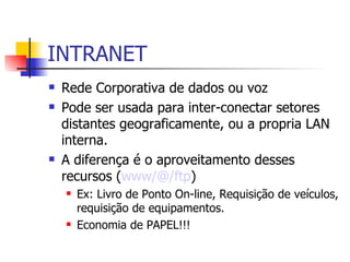 INTRANET Rede Corporativa de dados ou voz Pode ser  usada  para inter-conectar setores distantes geograficamente, ou a propria LAN interna. A diferença é o aproveitamento desses recursos ( www/@/ftp ) Ex: Livro de Ponto On-line, Requisição de veículos, requisição de equipamentos. Economia de PAPEL!!! 