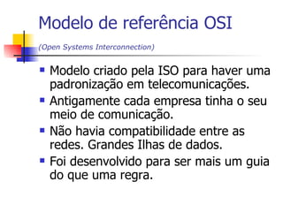 Modelo de referência OSI (O pen Systems Interconnection )   Modelo criado pela ISO para haver uma padronização em telecomunicações. Antigamente cada empresa tinha o seu meio de comunicação.  Não havia compatibilidade entre as redes. Grandes Ilhas de dados. Foi desenvolvido para ser mais um guia do que uma regra. 