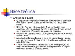 Base teórica  Analise de Fourier Qualquer função periódica estável, com periodo T pode ser construída como a soma de um número de senos e co-senos. Série de Fourier – Se o periodo T for conhecido e as amplitudes forem dadas,a função original do tempo poderá ser encontrada efetuando as somas da equação. http://www.searadaciencia.ufc.br/tintim/matematica/fourier/fourier1.htm Amplitude relacionada com o meio de transmissão – perde energia no tempo. O sinal seria reduzido na amplitude mas não distorcido. Largura de banda esta relacionada com a composição do meio de transmissão (espessura e comprimento) – largura de banda é medido em frequencia. 