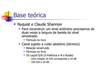 Base teórica Nyquist e Claude Shannon Para reconstruir um sinal arbitrário precisamos de duas vezes a largura de banda do sinal amostrado. Fórmula no livro Canal sujeito a ruído aleatório (térmico) Relação sinal/ruído Fórmula no livro 10 Log10 S/N (S Potência e N é Ruído) Uma relação 10 S/N corresponde a 10 dB 100 S/N a 20 dB … 