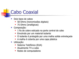 Cabo Coaxial Dois tipos de cabos 50 Ohms (transmissões digitais) 75 Ohms (analógicas) Composição: 1 fio de cobre esticado na parte central do cabo Envolvido por um material isolante O isolante é protegido por uma malha solida entrelaçada A malha é coberta por uma capa plástica Utilização: Sistema Telefônico (EUA) Atualmente TV a cabo Redes de computadores 