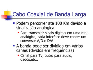 Cabo Coaxial de Banda Larga Podem percorrer ate 100 Km devido a sinalização analógica Para transmitir sinais digitais em uma rede analógica, cada interface deve conter um conversor A/D e D/A A banda pode ser dividida em vários canais (dividos em frequências) Canal para Tv, outro para audio, dados,etc.. 