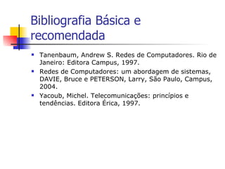 Bibliografia Básica e recomendada Tanenbaum, Andrew S. Redes de Computadores. Rio de Janeiro: Editora Campus, 1997. Redes de Computadores: um abordagem de sistemas, DAVIE, Bruce e PETERSON, Larry, São Paulo, Campus, 2004. Yacoub, Michel. Telecomunicações: princípios e tendências. Editora Érica, 1997. 