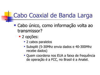 Cabo Coaxial de Banda Larga Cabo único, como informação volta ao transmissor? 2 opções: 2 cabos paralelos Subsplit (5-30Mhz envia dados e 40-300Mhz recebe dados) Quem coordena nos EUA a faixa de frequência de operação é a FCC, no Brasil é a Anatel. 