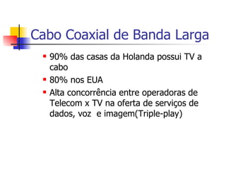 Cabo Coaxial de Banda Larga 90% das casas da Holanda possui TV a cabo 80% nos EUA Alta concorrência entre operadoras de Telecom x TV na oferta de serviços de dados, voz  e imagem(Triple-play) 