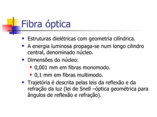 Fibra óptica Estruturas dielétricas com geometria cilíndrica. A energia luminosa propaga-se num longo cilindro central, denominado núcleo. Dimensões do núcleo: 0,001 mm em fibras monomodo. 0,1 mm em fibras multimodo. Trajetória é descrita pelas leis da reflexão e da refração da luz (lei de Snell –óptica geométrica para ângulos de reflexão e refração). 