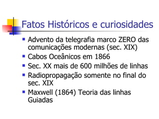 Fatos Históricos e curiosidades Advento da telegrafia marco ZERO das comunicações modernas (sec. XIX) Cabos Oceânicos em 1866 Sec. XX mais de 600 milhões de linhas Radiopropagação somente no final do sec. XIX Maxwell (1864) Teoria das linhas Guiadas 