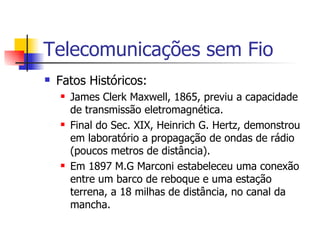 Telecomunicações sem Fio Fatos Históricos: James Clerk Maxwell, 1865, previu a capacidade de transmissão eletromagnética. Final do Sec. XIX, Heinrich G. Hertz, demonstrou em laboratório a propagação de ondas de rádio (poucos metros de distância). Em 1897 M.G Marconi estabeleceu uma conexão entre um barco de reboque e uma estação terrena, a 18 milhas de distância, no canal da mancha. 