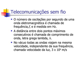 Telecomunicações sem fio O número de oscilações por segundo de uma onda eletromacgnética é chamada de frequência, f , e é medida em Hz. A distância entre dois pontos máximos consecutivos é chamada de comprimento de onda, letra grega lambda,  λ. No vácuo todas as ondas viajam na mesma velocidade, independente da sua frequência, chamada velocidade da luz, 3 x 10 8  m/s 