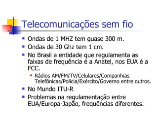 Telecomunicações sem fio Ondas de 1 MHZ tem quase 300 m. Ondas de 30 Ghz tem 1 cm. No Brasil a entidade que regulamenta as faixas de frequência é a Anatel, nos EUA é a FCC. Rádios AM/FM/TV/Celulares/Companhias Telefônicas/Policia/Exército/Governo entre outros. No Mundo ITU-R Problemas na regulamentação entre EUA/Europa-Japão, frequências diferentes. 