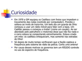 Curiosidade Em 1970 a GM equipou os Cadillacs com freios que impediam o travamento das rodas (controle por computador). Prendia e soltava ao invés de trava-los. Um belo dia um guarda de Ohio começou a usar um rádio móvel para falar com a base. Um Cadillac passou e começou a trotar! (como um cavalo). Ao ser abordado pelo patrulheiro o motorista disse que não fez nada e o carro estava se comportando estranhamente. Estava criado um mito: os cadillacs enloqueciam, mas somente nas estradas de Ohio! Só depois de muito tempo verificaram que a fiação captava a frequência pelo sistema de rádio da polícia. Como uma antena! Por causa desses motivos os governos tem um RÍGIDO controle no uso do espectro de frequência. 