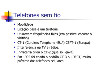 Telefones sem fio Mobilidade Estação base e um telefone Utilizavam frequências fixas (era possível escutar o vizinho) CT-1 (Cordless Telephone -EUA) CEPT-1 (Europa) Interferência na TV e rádios. Inglaterra criou o CT-2 (que só ligava) Em 1992 foi criado o padrão CT-3 ou DECT, muito próximo dos telefones celulares. 