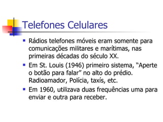 Telefones  Celulares Rádios telefones móveis eram somente para comunicações militares e marítimas, nas primeiras décadas do século XX. Em St. Louis (1946) primeiro sistema, “Aperte o botão para falar” no alto do prédio. Radioamador, Polícia, taxís, etc. Em 1960, utilizava duas frequências uma para enviar e outra para receber. 