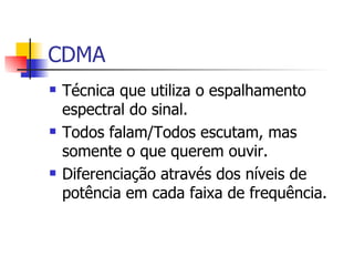 CDMA Técnica que utiliza o espalhamento espectral do sinal. Todos falam/Todos escutam, mas somente o que querem ouvir. Diferenciação através dos níveis de potência em cada faixa de frequência. 
